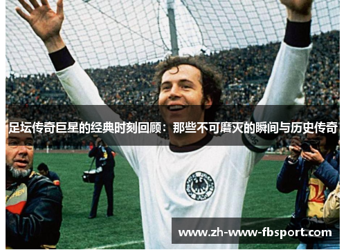 足坛传奇巨星的经典时刻回顾：那些不可磨灭的瞬间与历史传奇