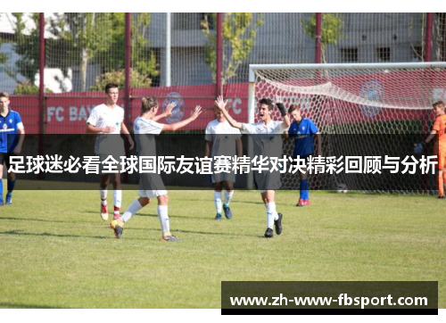足球迷必看全球国际友谊赛精华对决精彩回顾与分析