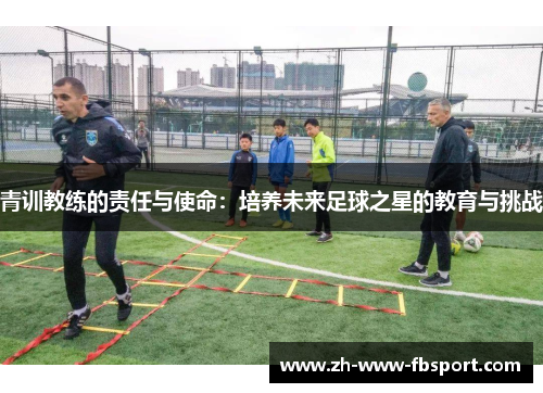 青训教练的责任与使命:培养未来足球之星的教育与挑战 青训教练的责任与使命:培养未来足球之星的教育与挑战