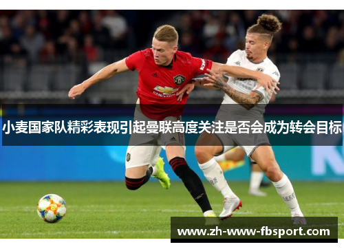 小麦国家队精彩表现引起曼联高度关注是否会成为转会目标 小麦国家队精彩表现引起曼联高度关注是否会成为转会目标