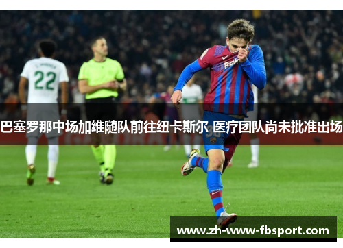 巴塞罗那中场加维随队前往纽卡斯尔 医疗团队尚未批准出场 巴塞罗那中场加维随队前往纽卡斯尔 医疗团队尚未批准出场