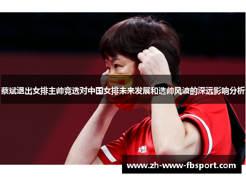 蔡斌退出女排主帅竞选对中国女排未来发展和选帅风波的深远影响分析
