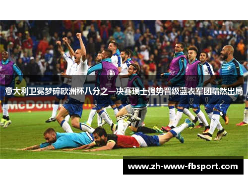 意大利卫冕梦碎欧洲杯八分之一决赛瑞士强势晋级蓝衣军团黯然出局
