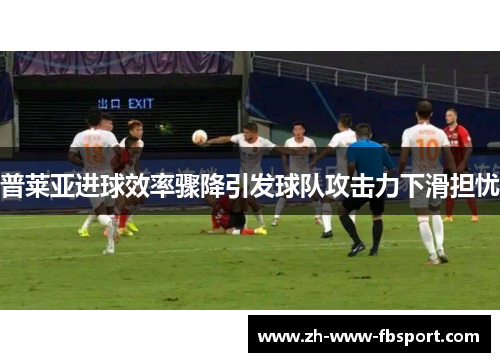 普莱亚进球效率骤降引发球队攻击力下滑担忧 普莱亚进球效率骤降引发球队攻击力下滑担忧